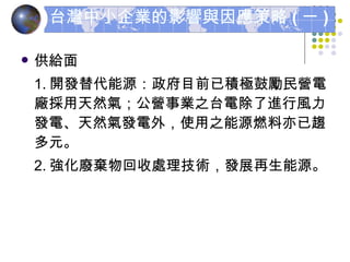供給面 1. 開發替代能源：政府目前已積極鼓勵民營電廠採用天然氣；公營事業之台電除了進行風力發電、天然氣發電外，使用之能源燃料亦已趨多元。 2. 強化廢棄物回收處理技術，發展再生能源。 台灣中小企業的影響與因應策略 ( 一 ) 