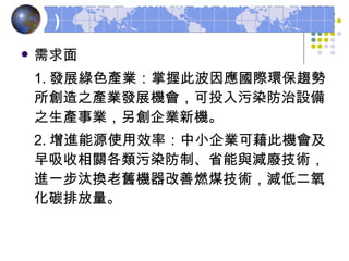 需求面 1. 發展綠色產業：掌握此波因應國際環保趨勢所創造之產業發展機會，可投入污染防治設備之生產事業，另創企業新機。 2. 增進能源使用效率：中小企業可藉此機會及早吸收相關各類污染防制、省能與減廢技術，進一步汰換老舊機器改善燃煤技術，減低二氧化碳排放量。 台灣中小企業的影響與因應策略 ( 二 ) 