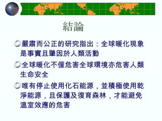 結論 嚴肅而公正的研究指出：全球暖化現象是事實且肇因於人類活動 全球暖化不僅危害全球環境亦危害人類生命安全 唯有停止使用化石能源，並積極使用乾淨能源，且保護及復育森林，才能避免溫室效應的危害 