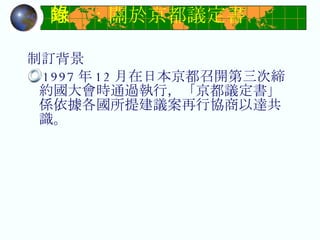 附錄：關於京都議定書 制訂背景 1997 年 12 月在日本京都召開第三次締約國大會時通過執行，「京都議定書」係依據各國所提建議案再行協商以達共識。 