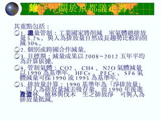 附錄：關於京都議定書 其重點包括：  1. 總量管制：工業國家將削減溫室氣體總排放量 5.2﹪ ，與人為排放量自然成長趨勢比較約削減 30﹪ 。  2. 個別或跨國合作減量。  3. 目標期：減量成果以 2008~2012 五年平均為計算依據。  4. 管制氣體： CO2 、 CH4 、 N2O 氣體減量以 1990 為基準年。 HFCs 、 PFCs 、 SF6 氣體減量可採 1990 或 1995 為基準年。  5. 排放量計算： 1990 基準年為「淨排放量」，即人為排放量減去吸存量。而 1990 年後進行造林、植林與伐木產生之排放淨值可與人為排放量抵減。  