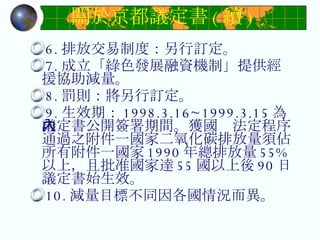 關於京都議定書 ( 續 ) 6. 排放交易制度：另行訂定。  7. 成立「綠色發展融資機制」提供經援協助減量。  8. 罰則：將另行訂定。  9. 生效期： 1998.3.16~1999.3.15 為議定書公開簽署期間。獲國內法定程序通過之附件一國家二氧化碳排放量須佔所有附件一國家 1990 年總排放量 55% 以上，且批准國家達 55 國以上後 90 日議定書始生效。  10. 減量目標不同因各國情況而異。 