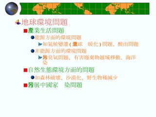 地球環境問題 產業生活問題 能源方面的環境問題 如氣候變遷 ( 地球溫暖化 ) 問題、酸雨問題 非能源方面的環境問題 如臭氧問題、有害廢棄物越域移動、海洋污染 自然生態環境方面的問題 如森林破壞、沙漠化、野生物種減少   發展中國家污染問題  
