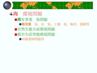 國內環境問題 原有事業污染問題 如大氣污染、水污染、土壤污染、噪音、震動等 自然生態方面環境問題  都市生活型態環境問題 如廢棄物問題等 