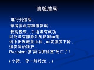 實驗結果 進行到這裡… 筆者就沒有繼續參與 . 聽說後來…手術沒有成功 . 因為沒有靜脈注射抗凝血劑 , 術中出現嚴重血栓 , 血氧濃度下降 , 還沒開始種肝 , Recipient 就”疑似肺栓塞”死亡了 ! ( 小豬… 您一路好走… ) 