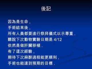 後記 因為是生命 , 手術結束後 , 所有人員都要進行祭拜儀式以示尊重 . 聽說下次動物實驗日期是 4/12 依然是做肝臟移植 . 有了這次經驗 , 期待下次麻醉過程能更順利 , 手術也能達到預期的目標 . 