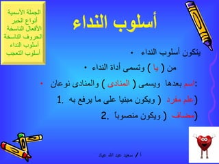 يتكون أسلوب النداء  من  (  يا  )  وتسمى أداة النداء   اسم  بعدها  ويسمى  (  المنادى   )  والمنادى نوعان  :  1.  علم مفرد   (  ويكون مبنيا على ما يرفع به  )  2.  مضاف  (  ويكون منصوباً  )  أسلوب النداء  