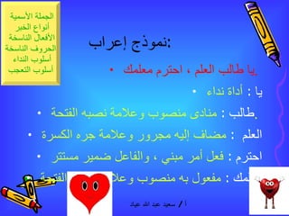 نموذج إعراب  :  يا طالب العلم ، احترم معلمك  .  يا  :  أداة نداء  طالب  :  منادى منصوب وعلامة نصبه الفتحة  .  العلم  :  مضاف إليه مجرور وعلامة جره الكسرة  احترم  :  فعل أمر مبني ، والفاعل ضمير مستتر  معلمك  :  مفعول به منصوب وعلامة نصبه الفتحة  