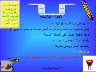 ونعني بها كان وأخواتها  : -  (  كان – أصبح – أضحى – ظل – أمسى – بات – صار – ليس  )  هذه الأفعال تدخل على الجملة الاسمية  :  ترفع المبتدأ ويسمى اسمها  .  تنصب الخبر ويسمى خبرها  .  ملحوظة  :  خبر هذه الأفعال إن كان جملة أوشبه جملة يكون  (  في محل نصب ) الأفعال الناسخة 