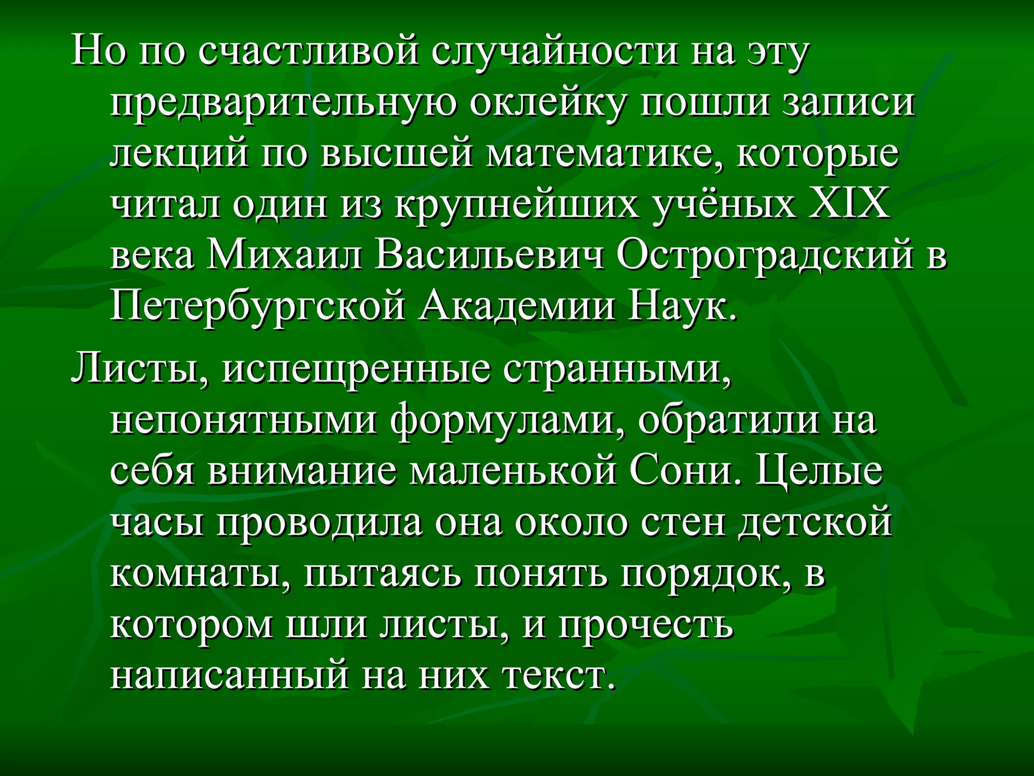 Но по счастливой случайности на эту предварительную оклейку пошли записи лекций по высшей математике, которые читал один из крупнейших учёных  XIX  века Михаил Васильевич Остроградский в Петербургской Академии Наук. Листы, испещренные странными, непонятными формулами, обратили на себя внимание маленькой Сони. Целые часы проводила она около стен детской комнаты, пытаясь понять порядок, в котором шли листы, и прочесть написанный на них текст. 
