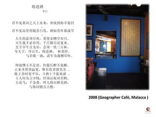 2008 (Geographer Café, Malacca ) 将进酒  李白 君不见黄河之天上水来，奔流到海不复回。 君不见高堂明镜悲白发，朝如青丝暮成雪。 人生的意须尽欢，莫使金樽空对月。 天生我才必有用，千斤散尽还复来。 烹羊宰牛且为乐，会须一饮三百杯。 岑夫子，丹丘生，将进酒， 杯莫停。 与君歌一曲，请军为我侧耳听。 钟鼓馔玉不足贵，但愿长醉不复醒。 古来圣贤皆寂寞，惟有饮者留其名 。 陈王昔时宴平乐，斗酒十千恣欢谑 。 主人何为言少钱，径须沽取对君酌。 五花马，千金裘，呼儿将出换美酒， 与你同销万古愁。 