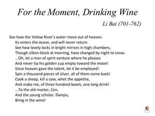 For the Moment, Drinking Wine   Li Bai (701-762) See how the Yellow River's water move out of heaven.  Its enters the ocean, and will never return.  See how lovely locks in bright mirrors in high chambers,  Though silken-black at morning, have changed by night to snow.  ...Oh, let a man of spirit venture where he pleases  And never tip his golden cup empty toward the moon!  Since heaven gave the talent, let it be employed!  Spin a thousand pieces of silver, all of them come back!  Cook a sheep, kill a cow, whet the appetite,  And make me, of three hundred bowls, one long drink!  ...To the old master, Cen,  And the young scholar, Danqiu,  Bring in the wine!  