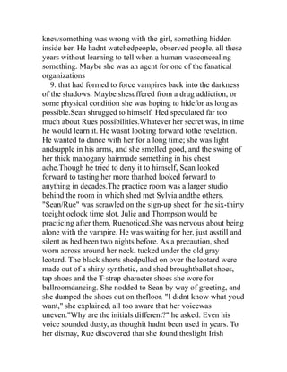 knewsomething was wrong with the girl, something hidden
inside her. He hadnt watchedpeople, observed people, all these
years without learning to tell when a human wasconcealing
something. Maybe she was an agent for one of the fanatical
organizations
   9. that had formed to force vampires back into the darkness
of the shadows. Maybe shesuffered from a drug addiction, or
some physical condition she was hoping to hidefor as long as
possible.Sean shrugged to himself. Hed speculated far too
much about Rues possibilities.Whatever her secret was, in time
he would learn it. He wasnt looking forward tothe revelation.
He wanted to dance with her for a long time; she was light
andsupple in his arms, and she smelled good, and the swing of
her thick mahogany hairmade something in his chest
ache.Though he tried to deny it to himself, Sean looked
forward to tasting her more thanhed looked forward to
anything in decades.The practice room was a larger studio
behind the room in which shed met Sylvia andthe others.
"Sean/Rue" was scrawled on the sign-up sheet for the six-thirty
toeight oclock time slot. Julie and Thompson would be
practicing after them, Ruenoticed.She was nervous about being
alone with the vampire. He was waiting for her, just asstill and
silent as hed been two nights before. As a precaution, shed
worn across around her neck, tucked under the old gray
leotard. The black shorts shedpulled on over the leotard were
made out of a shiny synthetic, and shed broughtballet shoes,
tap shoes and the T-strap character shoes she wore for
ballroomdancing. She nodded to Sean by way of greeting, and
she dumped the shoes out on thefloor. "I didnt know what youd
want," she explained, all too aware that her voicewas
uneven."Why are the initials different?" he asked. Even his
voice sounded dusty, as thoughit hadnt been used in years. To
her dismay, Rue discovered that she found theslight Irish
 