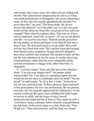 anniversary, they want a sexy, slow dance,always ending with
the bite."Rue admired how impersonally he said it, as if they
were both professionals in thistogether, like actors rehearsing a
scene. In fact, that was exactly appropriate,she decided."Ive
never done.this," she said. "The biting thing. Ah, do you
always bite theneck?" As if she didnt care, as if she was quite
matter-of-fact about the finale.She was proud of how calm she
sounded."Thats what the audience likes. They can see it best,
and its traditional. Inreal life, of course—if I can use the phrase
real life—we can bite anywhere. Theneck and the groin have
the big arteries, so theyre preferred. It isnt fatal.Ill only take a
drop or two. We dont need much as we get older."Rue could
feel her face flood with color. This matched what shed learned
from theuniversitys computers, though shed felt obliged to
have Sean confirm what shedread. She needed to know all this,
but she was embarrassed, just the same. It waslike discussing
sexual positions, rather than the more comparable eating
customs:missionary vs. doggy-style, rather than forks vs.
chopsticks.
   11. "Lets try a tango," Sean said. Rue put on her character
shoes. "Can you wear ahigher heel?" her partner asked
impersonally."Yes, I can dance in something higher, but that
would put me too close to yourheight, dont you think?""Im not
proud," he said simply. "Its all in how it looks."Aristocrat or
not, he was a practical man. To Rues pleasure, Sean continued
to bea great partner. He was very professional. He was patient,
and since she was rusty,she appreciated his forbearance. As the
session continued, Rue grew more confident.Her body began
to recover its skills, and she began to enjoy herself
immensely.She hadnt had fun in forever.They ended up with a
"cool-down" dance, a dreamy forties romantic song performed
bya big band. As the music came to a close, Sean said, "Now
Ill dip you." Then helowered her, until her back was almost
 