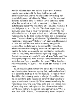 parallel with the floor. And he held theposition. A human
couldnt have sustained it for long, but his arm under
hershoulders was like iron. All she had to do was keep her
graceful alignment with hisbody. "Then, I bite," he said, and
mimed a nip at her neck. He felt her shiver andwilled her to
relax. But she didnt, and after a moment, he assisted her
instanding up again."We could have a booking this weekend, if
you feel youre up to it," he said. "Wedhave to practice every
night, and youd have to have your costumes ready."She was
relieved to have a safe topic to latch on to. Julie-and Thompson
werestanding by the door, waiting for their turn in the practice
room. They werelistening with interest."Sylvia said there was a
wardrobe of costumes?""Ill show you," Sean said. He sounded
as calm and indifferent as he had at thebeginning of the
session.After shed glanced in the room off Sylvias office,
where costumes were hanging inrows on rolling racks, she
went to the ladies room. As she was washing her hands,Julie
came in. The young blonde looked especially happy, with
flushed cheeks and abig smile."I gotta tell you," Julie said. "Im
really glad you picked Sean. I always thoughtThompson was
pretty hot, and Sean is as cold as they come.""How long have
you been dancing for Sylvia?" Rue asked. She wanted to steer
clear
   12. of discussing her partner."Oh, a year. I have a day job,
too, clerking at an insurance agency, but you knowhow hard it
is to get along. I settled in Rhodes because I thought a city in
themiddle of the country would be cheaper than either coast,
but its hard for a girlto make it on her own."Rue was able to
agree with that wholeheartedly."Hard to understand why the
vampires do this," she said."They gotta live, too. I mean, most
of them, they want a nice place to live, cleanclothes and so
on.""I guess I always thought all vampires were rich.""Not to
hear them tell it. Besides, Thompsons only been a vamp for
 