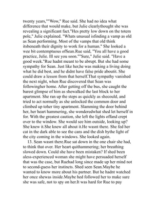 twenty years,""Wow," Rue said. She had no idea what
difference that would make, but Julie clearlythought she was
revealing a significant fact."Hes pretty low down on the totem
pole," Julie explained. "Whats unusual isfinding a vamp as old
as Sean performing. Most of the vamps that old think
itsbeneath their dignity to work for a human." She looked a
wee bit contemptuous ofSean.Rue said, "You all have a good
practice, Julie. Ill see you soon.""Sure," Julie said. "Have a
good week."Rue hadnt meant to be abrupt. But she had some
sympathy for Sean. Just like her,he was making a living doing
what he did best, and he didnt have false pride aboutit. She
could draw a lesson from that herself.That sympathy vanished
the next night, when Rue discovered that Sean was
followingher home. After getting off the bus, she caught the
barest glimpse of him as shewalked the last block to her
apartment. She ran up the steps as quickly as shecould, and
tried to act normally as she unlocked the common door and
climbed up toher tiny apartment. Slamming the door behind
her, her heart hammering, she wonderedwhat shed let herself in
for. With the greatest caution, she left the lights offand crept
over to the window. She would see him outside, looking up?
She knew it.She knew all about it.He wasnt there. She fed her
cat in the dark able to see the cans and the dish bythe light of
the city coming in the windows. She looked again.
   13. Sean wasnt there.Rue sat down in the one chair she had,
to think that over. Her heart quithammering; her breathing
slowed down. Could she have been mistaken? If shed been
aless-experienced woman she might have persuaded herself
that was the case, but Ruehad long since made up her mind not
to second-guess her instincts. Shed seen Sean.Maybe he
wanted to know more about his partner. But he hadnt watched
her once shewas inside.Maybe hed followed her to make sure
she was safe, not to spy on her.It was hard for Rue to pay
 