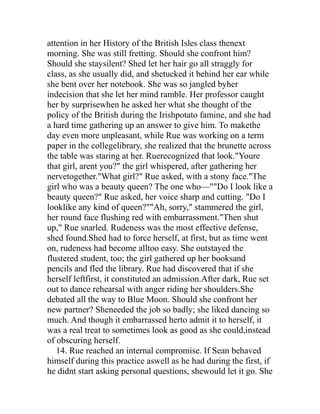 attention in her History of the British Isles class thenext
morning. She was still fretting. Should she confront him?
Should she staysilent? Shed let her hair go all straggly for
class, as she usually did, and shetucked it behind her ear while
she bent over her notebook. She was so jangled byher
indecision that she let her mind ramble. Her professor caught
her by surprisewhen he asked her what she thought of the
policy of the British during the Irishpotato famine, and she had
a hard time gathering up an answer to give him. To makethe
day even more unpleasant, while Rue was working on a term
paper in the collegelibrary, she realized that the brunette across
the table was staring at her. Ruerecognized that look."Youre
that girl, arent you?" the girl whispered, after gathering her
nervetogether."What girl?" Rue asked, with a stony face."The
girl who was a beauty queen? The one who—""Do I look like a
beauty queen?" Rue asked, her voice sharp and cutting. "Do I
looklike any kind of queen?""Ah, sorry," stammered the girl,
her round face flushing red with embarrassment."Then shut
up," Rue snarled. Rudeness was the most effective defense,
shed found.Shed had to force herself, at first, but as time went
on, rudeness had become alltoo easy. She outstayed the
flustered student, too; the girl gathered up her booksand
pencils and fled the library. Rue had discovered that if she
herself leftfirst, it constituted an admission.After dark, Rue set
out to dance rehearsal with anger riding her shoulders.She
debated all the way to Blue Moon. Should she confront her
new partner? Sheneeded the job so badly; she liked dancing so
much. And though it embarrassed herto admit it to herself, it
was a real treat to sometimes look as good as she could,instead
of obscuring herself.
   14. Rue reached an internal compromise. If Sean behaved
himself during this practice aswell as he had during the first, if
he didnt start asking personal questions, shewould let it go. She
 