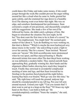 could dance this Friday and make some money, if she could
justget through the week.She couldnt prevent the anger rolling
around her like a cloud when he came in, buthe greeted her
quite calmly, and she crammed her rage down to a bearable
level.The dancing went even better that night. She was on
edge, and somehow thatsharpened her performance. Sean
corrected a couple of arm positions, and shecarefully complied
with his suggestions. She made a few of her own.If he
followed her home, she didnt catch a glimpse of him. She
began to relaxabout the situation.The next night, he bit
her."You dont want the first time to be in front of a crowd," he
said. "You mightscream. You might faint" He seemed quite
matter-of-fact about it. "Lets do thatthing we were working on,
that duet to Bolero.""Which is maybe the most hackneyed sexy
dance music in the world," she said,willing to pick a fight to
cover her anxiety."But for a reason," Sean insisted. "Reason"
came out "rayson." His Irish accentbecame more pronounced
when he was upset, and Rue enjoyed hearing it. Maybe
shewould irritate him more often.The duet theyd been working
on was definitely a modern ballet. They started outwith Sean
approaching Rue, gradually winning her, their hands and the
alignment oftheir bodies showing how much they longed to
touch. Finally they entwined in awonderful complicated
meshing of arms and legs, and then Sean lowered her to
finishup in the position theyd practiced the night before,
leaning Rue back over hisarm."Well go very low this time," he
said. "My right knee will touch the ground, andyour legs
should be extended parallel to my left leg. Put your left arm
around myneck. Extend your right.""Can you sustain that? I
dont want to end up in a heap on the floor.""If I brace my right
hand on the floor, I can hold us both up." He
soundedcompletely confident."Youre the vampire," she said,
shrugging.
 