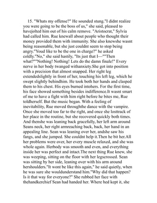 15. "Whats my offense?" He sounded stung."I didnt realize
you were going to be the boss of us," she said, pleased to
havejolted him out of his calm remove. "Aristocrat," Sylvia
had called him. Rue knewall about people who thought their
money provided them with immunity. She also knewshe wasnt
being reasonable, but she just couldnt seem to stop being
angry."Youd like to be the one in charge?" he asked
coldly."No," she said hastily, "Its just that I—""Then
what?""Nothing! Nothing! Lets do the damn finale!" Every
nerve in her body twanged withanxiety.She got into position
with a precision that almost snapped. Her right leg
extendedslightly in front of her, touching his left leg, which he
swept slightly behindhim. He took both her hands and clasped
them to his chest. His eyes burned intohers. For the first time,
his face showed something besides indifference.It wasnt smart
of me to have a fight with him right before he bites me, Rue
toldherself. But the music began. With a feeling of
inevitability, Rue moved throughthe dance with the vampire.
Once she moved too far to the right, and once she losttrack of
her place in the routine, but she recovered quickly both times.
And thenshe was leaning back gracefully, her left arm around
Seans neck, her right armreaching back, back, her hand in an
appealing line. Sean was leaning over her, andshe saw his
fangs, and she jumped. She couldnt help it.Then he bit her.All
her problems were over, her every muscle relaxed, and she was
whole again. Herbody was smooth and even, and everything
inside her was perfect and intact.The next thing Rue knew, she
was weeping, sitting on the floor with her legscrossed. Sean
was sitting by her side, leaning over with his arm around
hershoulders."It wont be like this again," he said quietly, when
he was sure she wouldunderstand him."Why did that happen?
Is it that way for everyone?" She rubbed her face with
thehandkerchief Sean had handed her. Where hed kept it, she
 
