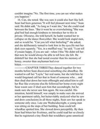 couldnt imagine."No. The first time, you can see what makes
you happiest."
   16. Can, she noted. She was sure it could also hurt like hell.
Sean had been generous."It will feel pleasant next time," Sean
said. He didnt add, "As long as I want itto," but she could read
between the lines. "But it wont be so overwhelming."She was
glad hed had enough kindness to introduce her to this in
private. Ofcourse, she told herself, he hadnt wanted her to
collapse on the dance floor,either. She would look stupid men,
and so would he. "Can you tell what Imfeeling?" she asked,
and she deliberately turned to look him in the eyes.He met her
dark eyes squarely. "Yes, in a muffled way," he said. "I can tell
if youare happy, if you are sad—when I bite."He didnt tell her
that now he would always be able to tell how she felt. He
didnttell her that she had tasted sweeter than his memory of
honey, sweeter than anyhuman hed ever
bitten.--------------------------------------------------------------------
------------CHAPTER THREEThey danced together for two
months before Sean discovered something else aboutRue. He
wanted to call her "Layla," her real name, but she told him he
would forgetand call her that in front of someone who… and
then shed shut down her train ofthought and asked him to call
her Rue like everyone else.He followed her home every night
Sean wasnt sure if shed seen him that secondnight, but he
made sure she never saw him again. He was careful. His
intention, hetold himself, was simply to make sure she arrived
at her apartment safely, but heinevitably analyzed what he saw
and drew conclusions.In all those nights, Sean saw her speak to
someone only once. Late one Wednesdaynight, a young man
was sitting on the steps of her building. Sean could tell
whenRue spotted him. She slowed down perceptibly. By then
Sean had bitten her fivetimes, and he could read her so closely
that he registered a tiny flinch that wouldhave gone unnoticed
 