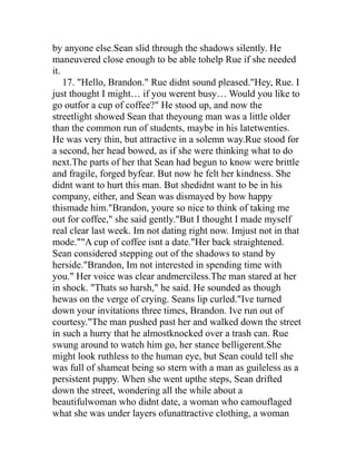 by anyone else.Sean slid through the shadows silently. He
maneuvered close enough to be able tohelp Rue if she needed
it.
    17. "Hello, Brandon." Rue didnt sound pleased."Hey, Rue. I
just thought I might… if you werent busy… Would you like to
go outfor a cup of coffee?" He stood up, and now the
streetlight showed Sean that theyoung man was a little older
than the common run of students, maybe in his latetwenties.
He was very thin, but attractive in a solemn way.Rue stood for
a second, her head bowed, as if she were thinking what to do
next.The parts of her that Sean had begun to know were brittle
and fragile, forged byfear. But now he felt her kindness. She
didnt want to hurt this man. But shedidnt want to be in his
company, either, and Sean was dismayed by how happy
thismade him."Brandon, youre so nice to think of taking me
out for coffee," she said gently."But I thought I made myself
real clear last week. Im not dating right now. Imjust not in that
mode.""A cup of coffee isnt a date."Her back straightened.
Sean considered stepping out of the shadows to stand by
herside."Brandon, Im not interested in spending time with
you." Her voice was clear andmerciless.The man stared at her
in shock. "Thats so harsh," he said. He sounded as though
hewas on the verge of crying. Seans lip curled."Ive turned
down your invitations three times, Brandon. Ive run out of
courtesy."The man pushed past her and walked down the street
in such a hurry that he almostknocked over a trash can. Rue
swung around to watch him go, her stance belligerent.She
might look ruthless to the human eye, but Sean could tell she
was full of shameat being so stern with a man as guileless as a
persistent puppy. When she went upthe steps, Sean drifted
down the street, wondering all the while about a
beautifulwoman who didnt date, a woman who camouflaged
what she was under layers ofunattractive clothing, a woman
 