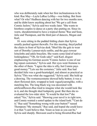 who was deliberately rude when her first inclinationwas to be
kind. Rue May—Layla LaRue LeMay—was hiding. But from
what? Or who? Hedbeen dancing with her for two months now,
and he didnt know anything about her."We got a call from
Connie Jaslow," Sylvia said two weeks later. "She wants to
hirethree couples to dance at a party shes putting on. Since its
warm, shesdetermined to have a tropical theme."Rue and Sean,
Julie and Thompson, and the third pair of dancers, Megan and
Karl,
   18. were sitting in the padded folding chairs that Sylvia
usually pushed against thewalls. For this meeting, theyd pulled
the chairs in front of Sylvias desk."Shed like the gals to wear
sort of Dorothy Lamour-style outfits, and the guys towear
loincloths and ankle bracelets. She wants some kind of native-
lookingdance.""Oh, for Gods sake!" said Karl, disgust
emphasizing his German accent."Connie Jaslow is one of our
big repeat customers," Sylvia said. Her eyes went fromone to
the other of them. "I agree the idea is silly, but Connie pays
good money.""Lets see the costumes," Julie said. Rue had
decided Julie was a good-heartedgirl, and almost as practical as
Sylvia."This was what she suggested," Sylvia said. She held up
a drawing. The womenscostume showed belly button; it was a
short flowered skirt, wrapped to look vaguelysaronglike, with a
matching bra. The long black wig was decorated with
artificialflowers.Rue tried to imagine what she would look like
in it, and she thought shed lookpretty good. But then she re-
evaluated the low-rider skirt. "It would be that low?"she
asked."Yes," Sylvia said. "Showing your navel is in right now,
and Connie wanted a sortof update to the island look.""Cant do
it," Rue said."Something wrong with your button?" teased
Thompson."My stomach," Rue said, and hoped she could leave
it at that."I cant believe that. Youre as lean as you can be,"
Sylvia said sharply. Shewasnt used to being thwarted.Rue had
 
