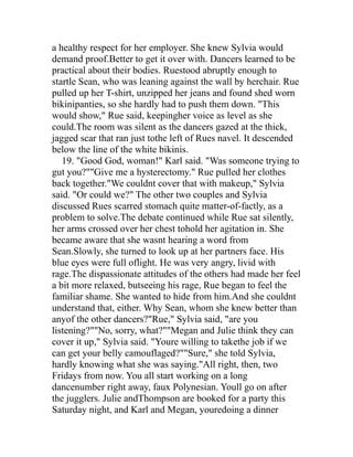 a healthy respect for her employer. She knew Sylvia would
demand proof.Better to get it over with. Dancers learned to be
practical about their bodies. Ruestood abruptly enough to
startle Sean, who was leaning against the wall by herchair. Rue
pulled up her T-shirt, unzipped her jeans and found shed worn
bikinipanties, so she hardly had to push them down. "This
would show," Rue said, keepingher voice as level as she
could.The room was silent as the dancers gazed at the thick,
jagged scar that ran just tothe left of Rues navel. It descended
below the line of the white bikinis.
   19. "Good God, woman!" Karl said. "Was someone trying to
gut you?""Give me a hysterectomy." Rue pulled her clothes
back together."We couldnt cover that with makeup," Sylvia
said. "Or could we?" The other two couples and Sylvia
discussed Rues scarred stomach quite matter-of-factly, as a
problem to solve.The debate continued while Rue sat silently,
her arms crossed over her chest tohold her agitation in. She
became aware that she wasnt hearing a word from
Sean.Slowly, she turned to look up at her partners face. His
blue eyes were full oflight. He was very angry, livid with
rage.The dispassionate attitudes of the others had made her feel
a bit more relaxed, butseeing his rage, Rue began to feel the
familiar shame. She wanted to hide from him.And she couldnt
understand that, either. Why Sean, whom she knew better than
anyof the other dancers?"Rue," Sylvia said, "are you
listening?""No, sorry, what?""Megan and Julie think they can
cover it up," Sylvia said. "Youre willing to takethe job if we
can get your belly camouflaged?""Sure," she told Sylvia,
hardly knowing what she was saying."All right, then, two
Fridays from now. You all start working on a long
dancenumber right away, faux Polynesian. Youll go on after
the jugglers. Julie andThompson are booked for a party this
Saturday night, and Karl and Megan, youredoing a dinner
 