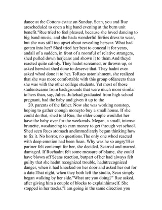 dance at the Cottons estate on Sunday. Sean, you and Rue
arescheduled to open a big band evening at the burn unit
benefit."Rue tried to feel pleased, because she loved dancing to
big band music, and she hada wonderful forties dress to wear,
but she was still too upset about revealing herscar. What had
gotten into her? Shed tried her best to conceal it for years,
andall of a sudden, in front of a roomful of relative strangers,
shed pulled down herjeans and shown it to them.And theyd
reacted quite calmly. They hadnt screamed, or thrown up, or
asked herwhat shed done to deserve that. They hadnt even
asked whod done it to her. ToRues astonishment, she realized
that she was more comfortable with this group ofdancers than
she was with the other college students. Yet most of those
studentscame from backgrounds that were much more similar
to hers than, say, Julies. Juliehad graduated from high school
pregnant, had the baby and given it up to the
   20. parents of the father. Now she was working nonstop,
hoping to gather enough moneyto buy a small house. If she
could do that, shed told Rue, the older couple wouldlet her
have the baby over for the weekends. Megan, a small, intense
brunette, wasdancing to earn money to get through vet school.
Shed seen Rues stomach andimmediately begun thinking how
to fix it. No horror, no questions.The only one whod reacted
with deep emotion had been Sean. Why was he so angry?Her
partner felt contempt for her, she decided. Scarred and marred,
damaged. If Ruehadnt felt some measure of blame, she could
have blown off Seans reaction, butpart of her had always felt
guilty that she hadnt recognized trouble, hadntrecognized
danger, when it had knocked on her door and asked her out for
a date.That night, when they both left the studio, Sean simply
began walking by her side."What are you doing?" Rue asked,
after giving him a couple of blocks to explainhimself. She
stopped in her tracks."I am going in the same direction you
 