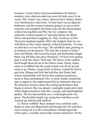mansion. Connie Jaslow had noconsideration for dancers
modesty, since shed provided one room for both sexes.To an
extent, Mrs. Jaslow was correct. Dancers know bodies; bodies
were theirbusiness, their tools. At least there was an adjacent
bathroom, and the women tookturns going in to put on their
costumes and straighten the black wigs, but the menmanaged
without leaving.Rick and Phil, the two vampires who
ordinarily worked together at "specialty"parties for Black
Moon, had polished a juggling act. They would go on first.
Theywere laughing together (Phil only laughed when he was
with Rick) as they stood cladonly in floral loincloths. "At least
we dont have to wear the wigs," the tallerRick said, grinning as
he looked over the dancers."We look like a bunch of idiots,"
Julie said bluntly. She tossed her head, and theshoulder-length
black wig fell back into place flawlessly."At least were getting
paid to look like idiots," Karl said. The driver of the vanthat
had brought them all out to the Jaslow estate, Denny James,
came in to tellKarl that the sound system was all set up and
ready to go. Denny, a huge burly ex-boxer, worked for Sylvia
part-time. Megan and Julie had told Rue that Denny had
acloser relationship with Sylvia than employer/employee,
much to Rues astonishment.The. ex-boxer hardly seemed the
type to appeal to the sophisticated Sylvia, butmaybe that was
the attraction.Anxious about the coming performance, Rue
began to stretch. She was already wearingthe jungle-print skirt,
which draped around to look like a sarong, and matchingbikini
panties. The bra top matched, too, a wild jungle print over
green. Theshoulder-length wig swung here and there as she
warmed up, and the pink artificial
   23. flower wobbled. Rues stomach was a uniform color,
thanks to Julie and Megan.Karl had brought the CD with their
music and given it to the event planner whoddesigned the
whole party, a weirdly serene little woman named Jen. On the
 