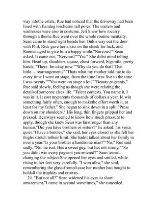 way intothe estate, Rue had noticed that the driveway had been
lined with flaming torcheson tall poles. The waiters and
waitresses were also in costume. Jeri knew how tocarry
through a theme.Rue went over the whole routine mentally.
Sean came to stand right beside her. Onhis way out the door
with Phil, Rick gave her a kiss on the cheek for luck, and
Ruemanaged to give him a happy smile."Nervous?" Sean
asked. It came out, "Nervous?""Yes." She didnt mind telling
him. Head up, shoulders square, chest forward, bigsmile, pretty
hands. "There. Im okay now.""Why do you do that? That
little… rearrangement?""Thats what my mother told me to do
every time I went on stage, from the time Iwas five to the time
I was twenty.""You were on stage a lot?""Beauty pageants,"
Rue said slowly, feeling as though she were relating the
detailsof someone elses life. "Talent contests. You name it, I
was in it. It cost myparents thousands of dollars a year. Id win
something fairly often, enough to makethe effort worth it, at
least for my father." She began to sink down in a split."Press
down on my shoulders." His long, thin fingers gripped her and
pressed. Healways seemed to know how much pressure to
apply, though she knew Sean was farstronger than any
human."Did you have brothers or sisters?" he asked, his voice
quiet."I have a brother," she said, her eyes closed as she felt her
thighs stretch totheir limit. She hadnt talked about her family in
over a year."Is your brother a handsome man?""No," Rue said
sadly. "No, he isnt. Hes a sweet guy, but hes not strong.""So
you didnt win every pageant you entered?" Sean teased,
changing the subject.She opened her eyes and smiled, while
rising to her feet very carefully. "I won afew," she said,
remembering the glass-fronted case her mother had bought to
holdall the trophies and crowns.
    24. "But not all?" Sean widened his eyes to show
amazement."I came in second sometimes," she conceded,
 