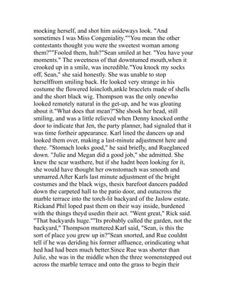 mocking herself, and shot him asideways look. "And
sometimes I was Miss Congeniality.""You mean the other
contestants thought you were the sweetest woman among
them?""Fooled them, huh?"Sean smiled at her. "You have your
moments." The sweetness of that downtumed mouth,when it
crooked up in a smile, was incredible."You knock my socks
off, Sean," she said honestly. She was unable to stop
herselffrom smiling back. He looked very strange in his
costume the flowered loincloth,ankle bracelets made of shells
and the short black wig. Thompson was the only onewho
looked remotely natural in the get-up, and he was gloating
about it."What does that mean?"She shook her head, still
smiling, and was a little relieved when Denny knocked onthe
door to indicate that Jen, the party planner, had signaled that it
was time fortheir appearance. Karl lined the dancers up and
looked them over, making a last-minute adjustment here and
there. "Stomach looks good," he said briefly, and Rueglanced
down. "Julie and Megan did a good job," she admitted. She
knew the scar wasthere, but if she hadnt been looking for it,
she would have thought her ownstomach was smooth and
unmarred.After Karls last minute adjustment of the bright
costumes and the black wigs, thesix barefoot dancers padded
down the carpeted hall to the patio door, and outacross the
marble terrace into the torch-lit backyard of the Jaslow estate.
Rickand Phil loped past them on their way inside, burdened
with the things theyd usedin their act. "Went great," Rick said.
"That backyards huge.""Its probably called the garden, not the
backyard," Thompson muttered.Karl said, "Sean, is this the
sort of place you grew up in?"Sean snorted, and Rue couldnt
tell if he was deriding his former affluence, orindicating what
hed had had been much better.Since Rue was shorter than
Julie, she was in the middle when the three womenstepped out
across the marble terrace and onto the grass to begin their
 