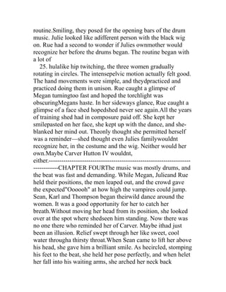 routine.Smiling, they posed for the opening bars of the drum
music. Julie looked like adifferent person with the black wig
on. Rue had a second to wonder if Julies ownmother would
recognize her before the drums began. The routine began with
a lot of
   25. hulalike hip twitching, the three women gradually
rotating in circles. The intensepelvic motion actually felt good.
The hand movements were simple, and theydpracticed and
practiced doing them in unison. Rue caught a glimpse of
Megan turningtoo fast and hoped the torchlight was
obscuringMegans haste. In her sideways glance, Rue caught a
glimpse of a face shed hopedshed never see again.All the years
of training shed had in composure paid off. She kept her
smilepasted on her face, she kept up with the dance, and she-
blanked her mind out. Theonly thought she permitted herself
was a reminder—shed thought even Julies familywouldnt
recognize her, in the costume and the wig. Neither would her
own.Maybe Carver Hutton IV wouldnt,
either.--------------------------------------------------------------------
------------CHAPTER FOURThe music was mostly drums, and
the beat was fast and demanding. While Megan, Julieand Rue
held their positions, the men leaped out, and the crowd gave
the expected"Oooooh" at how high the vampires could jump.
Sean, Karl and Thompson began theirwild dance around the
women. It was a good opportunity for her to catch her
breath.Without moving her head from its position, she looked
over at the spot where shedseen him standing. Now there was
no one there who reminded her of Carver. Maybe ithad just
been an illusion. Relief swept through her like sweet, cool
water througha thirsty throat.When Sean came to lift her above
his head, she gave him a brilliant smile. As hecircled, stomping
his feet to the beat, she held her pose perfectly, and when helet
her fall into his waiting arms, she arched her neck back
 