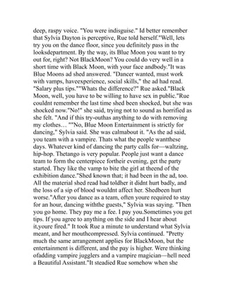 deep, raspy voice. "You were indisguise." Id better remember
that Sylvia Dayton is perceptive, Rue told herself."Well, lets
try you on the dance floor, since you definitely pass in the
looksdepartment. By the way, its Blue Moon you want to try
out for, right? Not BlackMoon? You could do very well in a
short time with Black Moon, with your face andbody."It was
Blue Moons ad shed answered. "Dancer wanted, must work
with vamps, haveexperience, social skills," the ad had read.
"Salary plus tips.""Whats the difference?" Rue asked."Black
Moon, well, you have to be willing to have sex in public."Rue
couldnt remember the last time shed been shocked, but she was
shocked now."No!" she said, trying not to sound as horrified as
she felt. "And if this try-outhas anything to do with removing
my clothes… ""No, Blue Moon Entertainment is strictly for
dancing," Sylvia said. She was calmabout it. "As the ad said,
you team with a vampire. Thats what the people wantthese
days. Whatever kind of dancing the party calls for—waltzing,
hip-hop. Thetango is very popular. People just want a dance
team to form the centerpiece fortheir evening, get the party
started. They like the vamp to bite the girl at theend of the
exhibition dance."Shed known that; it had been in the ad, too.
All the material shed read had toldher it didnt hurt badly, and
the loss of a sip of blood wouldnt affect her. Shedbeen hurt
worse."After you dance as a team, often youre required to stay
for an hour, dancing withthe guests," Sylvia was saying. "Then
you go home. They pay me a fee. I pay you.Sometimes you get
tips. If you agree to anything on the side and I hear about
it,youre fired." It took Rue a minute to understand what Sylvia
meant, and her mouthcompressed. Sylvia continued. "Pretty
much the same arrangement applies for BlackMoon, but the
entertainment is different, and the pay is higher. Were thinking
ofadding vampire jugglers and a vampire magician—hell need
a Beautiful Assistant."It steadied Rue somehow when she
 
