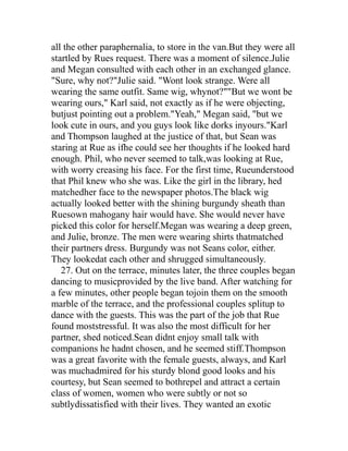 all the other paraphernalia, to store in the van.But they were all
startled by Rues request. There was a moment of silence.Julie
and Megan consulted with each other in an exchanged glance.
"Sure, why not?"Julie said. "Wont look strange. Were all
wearing the same outfit. Same wig, whynot?""But we wont be
wearing ours," Karl said, not exactly as if he were objecting,
butjust pointing out a problem."Yeah," Megan said, "but we
look cute in ours, and you guys look like dorks inyours."Karl
and Thompson laughed at the justice of that, but Sean was
staring at Rue as ifhe could see her thoughts if he looked hard
enough. Phil, who never seemed to talk,was looking at Rue,
with worry creasing his face. For the first time, Rueunderstood
that Phil knew who she was. Like the girl in the library, hed
matchedher face to the newspaper photos.The black wig
actually looked better with the shining burgundy sheath than
Ruesown mahogany hair would have. She would never have
picked this color for herself.Megan was wearing a deep green,
and Julie, bronze. The men were wearing shirts thatmatched
their partners dress. Burgundy was not Seans color, either.
They lookedat each other and shrugged simultaneously.
   27. Out on the terrace, minutes later, the three couples began
dancing to musicprovided by the live band. After watching for
a few minutes, other people began tojoin them on the smooth
marble of the terrace, and the professional couples splitup to
dance with the guests. This was the part of the job that Rue
found moststressful. It was also the most difficult for her
partner, shed noticed.Sean didnt enjoy small talk with
companions he hadnt chosen, and he seemed stiff.Thompson
was a great favorite with the female guests, always, and Karl
was muchadmired for his sturdy blond good looks and his
courtesy, but Sean seemed to bothrepel and attract a certain
class of women, women who were subtly or not so
subtlydissatisfied with their lives. They wanted an exotic
 