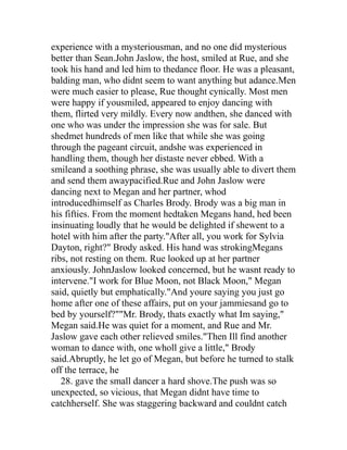 experience with a mysteriousman, and no one did mysterious
better than Sean.John Jaslow, the host, smiled at Rue, and she
took his hand and led him to thedance floor. He was a pleasant,
balding man, who didnt seem to want anything but adance.Men
were much easier to please, Rue thought cynically. Most men
were happy if yousmiled, appeared to enjoy dancing with
them, flirted very mildly. Every now andthen, she danced with
one who was under the impression she was for sale. But
shedmet hundreds of men like that while she was going
through the pageant circuit, andshe was experienced in
handling them, though her distaste never ebbed. With a
smileand a soothing phrase, she was usually able to divert them
and send them awaypacified.Rue and John Jaslow were
dancing next to Megan and her partner, whod
introducedhimself as Charles Brody. Brody was a big man in
his fifties. From the moment hedtaken Megans hand, hed been
insinuating loudly that he would be delighted if shewent to a
hotel with him after the party."After all, you work for Sylvia
Dayton, right?" Brody asked. His hand was strokingMegans
ribs, not resting on them. Rue looked up at her partner
anxiously. JohnJaslow looked concerned, but he wasnt ready to
intervene."I work for Blue Moon, not Black Moon," Megan
said, quietly but emphatically."And youre saying you just go
home after one of these affairs, put on your jammiesand go to
bed by yourself?""Mr. Brody, thats exactly what Im saying,"
Megan said.He was quiet for a moment, and Rue and Mr.
Jaslow gave each other relieved smiles."Then Ill find another
woman to dance with, one wholl give a little," Brody
said.Abruptly, he let go of Megan, but before he turned to stalk
off the terrace, he
   28. gave the small dancer a hard shove.The push was so
unexpected, so vicious, that Megan didnt have time to
catchherself. She was staggering backward and couldnt catch
 