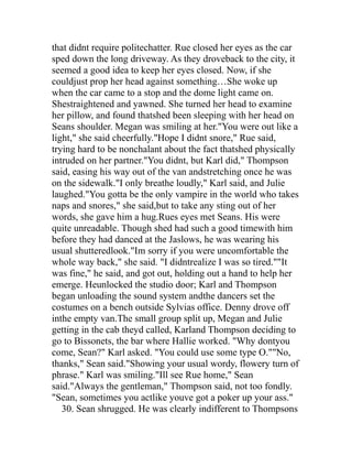 that didnt require politechatter. Rue closed her eyes as the car
sped down the long driveway. As they droveback to the city, it
seemed a good idea to keep her eyes closed. Now, if she
couldjust prop her head against something…She woke up
when the car came to a stop and the dome light came on.
Shestraightened and yawned. She turned her head to examine
her pillow, and found thatshed been sleeping with her head on
Seans shoulder. Megan was smiling at her."You were out like a
light," she said cheerfully."Hope I didnt snore," Rue said,
trying hard to be nonchalant about the fact thatshed physically
intruded on her partner."You didnt, but Karl did," Thompson
said, easing his way out of the van andstretching once he was
on the sidewalk."I only breathe loudly," Karl said, and Julie
laughed."You gotta be the only vampire in the world who takes
naps and snores," she said,but to take any sting out of her
words, she gave him a hug.Rues eyes met Seans. His were
quite unreadable. Though shed had such a good timewith him
before they had danced at the Jaslows, he was wearing his
usual shutteredlook."Im sorry if you were uncomfortable the
whole way back," she said. "I didntrealize I was so tired.""It
was fine," he said, and got out, holding out a hand to help her
emerge. Heunlocked the studio door; Karl and Thompson
began unloading the sound system andthe dancers set the
costumes on a bench outside Sylvias office. Denny drove off
inthe empty van.The small group split up, Megan and Julie
getting in the cab theyd called, Karland Thompson deciding to
go to Bissonets, the bar where Hallie worked. "Why dontyou
come, Sean?" Karl asked. "You could use some type O.""No,
thanks," Sean said."Showing your usual wordy, flowery turn of
phrase." Karl was smiling."Ill see Rue home," Sean
said."Always the gentleman," Thompson said, not too fondly.
"Sean, sometimes you actlike youve got a poker up your ass."
   30. Sean shrugged. He was clearly indifferent to Thompsons
 