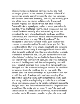 opinion.Thompsons fangs ran halfway out.Rue and Karl
exchanged glances. In that moment, Rue could tell that Karl
wasworried about a quarrel between the other two vampires,
and she took Seans arm."Im ready," she said, and actually gave
him a little tug as she started walkingnorth. Seans good
manners required that he set off with her. They took the
firsttwo blocks at a good pace, and then turned to stand at the
bus stop."What frightened you?" he said, so suddenly that she
started.She knew instantly what he was talking about: the
seconds at the party when shedthought shed seen an all-too-
familiar face. But she couldnt believe hed noticedher fear. She
hadnt missed a beat or a step. "Howd you know?" she
whispered."I know you," he said, with a quiet intensity that
centered her attention on him."I can feel what you feel."She
looked up at him. They were under a streetlight, and she could
see him with astark clarity. Rue struggled inside herself with
what she could safely tell him. Hewas waiting for her to speak,
to share her burden with him. Still, she hesitated.She was out
of the habit of confiding; but she had to be honest about how
safe shefelt when she was with Sean, and she could not ignore
how much shed begun to lookforward to spending time with
him. The relief from fear, from worry, from her senseof being
damaged, was like warm sun shining on her face.He could feel
her growing trust; she could see it in his rare smile. The
corners ofhis thin mouth turned up; his eyes warmed."Tell me,"
he said, in a voice less imperative and more coaxing.What
decided her against speaking out was fear for his safety. Sean
was strong, andshe was beginning to realize he was ruthless
where she was concerned, but he wasalso vulnerable during the
daylight hours. Rue followed another impulse; she puther arms
around him. She spoke into his chest. "I cant," she said, and
she couldhear the sadness in her own voice.His body stiffened
under her hands. He was too proud to beg her, she knew, and
 