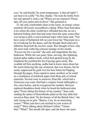 you," he said briefly."Its room temperature, is that all right? I
can heat it in a jiffy.""Its fine, thanks." He took the bottle from
her and opened it, took a sip."Where are my manners? Please
take off your jacket and sit down." She gestured at
    32. the only comfortable chair in the room, an orange velour
armchair obviously rescuedfrom a dump. When Sean had taken
it (to refuse the chair would have offended her),she sat on a
battered folding chair that had come from the same source.Rue
was trying to pick a conversational topic when Sean said, "You
have some of thelipstick left on your lower lip."Theyd put on a
lot of makeup for the dance, and she thought shed removed it
allbefore theyd left the Jas-low estate. Rue thought of how silly
she must look witha big crimson smudge on her mouth.
"Excuse me for a second," she said, and steppedinto the tiny
bathroom. While she was gone, Sean, moving, like lightning,
picked upher address book, which hed spotted lying by the
telephone.He justified this bit of prying quite easily. She
wouldnt tell him anything, andhe had to know more about her.
He wasnt behaving like any aristocrat, that was forsure, but he
easily suppressed his guilt over his base behavior.Flipping
through the pages, Sean copied as many numbers as he could
on a smallpiece of notebook paper from Rues pile of school
materials. Several were in onetown, Pineville, which had a
Tennessee area code. Hed had a vampire friend inMemphis a
few years before, and he recognized the number. Hed just
replaced theaddress book when he heard the bathroom door
open."Youre taking the history of my country," Sean said,
reading the spines of thetextbooks piled on the tiny table that
served as Rues desk."Its the history of all the British Isles," she
said, trying not to grin. "Butyes, I am. Its an interesting
course.""What year have you reached in your course of
study?""Were talking about Michael Collins.""I knew
him.""What?" Her mouth fell open, and she knew she must
 