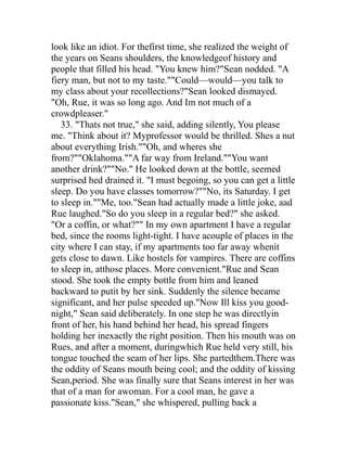look like an idiot. For thefirst time, she realized the weight of
the years on Seans shoulders, the knowledgeof history and
people that filled his head. "You knew him?"Sean nodded. "A
fiery man, but not to my taste.""Could—would—you talk to
my class about your recollections?"Sean looked dismayed.
"Oh, Rue, it was so long ago. And Im not much of a
crowdpleaser."
   33. "Thats not true," she said, adding silently, You please
me. "Think about it? Myprofessor would be thrilled. Shes a nut
about everything Irish.""Oh, and wheres she
from?""Oklahoma.""A far way from Ireland.""You want
another drink?""No." He looked down at the bottle, seemed
surprised hed drained it. "I must begoing, so you can get a little
sleep. Do you have classes tomorrow?""No, its Saturday. I get
to sleep in.""Me, too."Sean had actually made a little joke, aad
Rue laughed."So do you sleep in a regular bed?" she asked.
"Or a coffin, or what?"" In my own apartment I have a regular
bed, since the rooms light-tight. I have acouple of places in the
city where I can stay, if my apartments too far away whenit
gets close to dawn. Like hostels for vampires. There are coffins
to sleep in, atthose places. More convenient."Rue and Sean
stood. She took the empty bottle from him and leaned
backward to putit by her sink. Suddenly the silence became
significant, and her pulse speeded up."Now Ill kiss you good-
night," Sean said deliberately. In one step he was directlyin
front of her, his hand behind her head, his spread fingers
holding her inexactly the right position. Then his mouth was on
Rues, and after a moment, duringwhich Rue held very still, his
tongue touched the seam of her lips. She partedthem.There was
the oddity of Seans mouth being cool; and the oddity of kissing
Sean,period. She was finally sure that Seans interest in her was
that of a man for awoman. For a cool man, he gave a
passionate kiss."Sean," she whispered, pulling back a
 