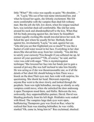 little."What?" His voice was equally as quiet."We shouldnt… "
    34. "Layla."His use of her real name intoxicated her, and
when he kissed her again, she feltonly excitement. She felt
more comfortable with the vampire than shed felt withany
man. But the jolt she felt, low down, when his tongue touched
hers, was notwhat shed call comfortable. She slid her arms
around his neck and abandonedherself to the kiss. When Rue
felt his body pressing against her, she knew he foundtheir
contact equally exciting.His mouth traveled down her neck. He
licked the spot where he usually bit her. Herbody flexed
against his, involuntarily."Layla," he said, against her ear,
"who did you see that frightened you so much?"It was like a
bucket of cold water tossed in her face. Everything in her shut
down.She shoved him away from her violently. "You did this
to satisfy your curiosity?You thought if you softened me up, Id
answer all your questions?""Oh, of course," he said, and his
voice was cold with anger. "This is myinterrogation
technique."She lowered her face into her hands just to gain a
second of privacy.She was half inclined to take him literally.
He was acting as if she was theunreasonable one, as if all the
details of her short life should belong to him.There was a
knock on the door.Their eyes met, hers wide with surprise, his
questioning. She shook her head. Shewasnt expecting
anyone.Rue went to the door slowly and looked through the
peephole. Sean was right behindher, moving as silently as only
vampires could move, when she unlocked the door andswung
it open.Thompson stood there, and Hallie. Between the two,
awkwardly, they supportedHallies partner, David. David was
bleeding profusely from his left thigh. Hiskhakis were soaked
with blood. The vampires large dark eyes were open,
butfluttering.Thompsons gaze was fixed on Rue; when he
realized that Sean was standing behindher, he was visibly
startled."Oh, come in, bring him in!" Rue exclaimed, shocked.
 