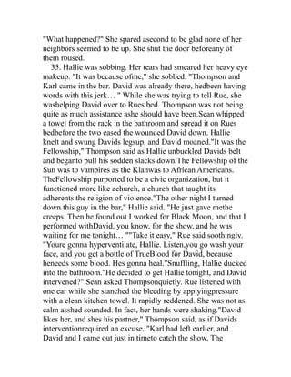 "What happened?" She spared asecond to be glad none of her
neighbors seemed to be up. She shut the door beforeany of
them roused.
   35. Hallie was sobbing. Her tears had smeared her heavy eye
makeup. "It was because ofme," she sobbed. "Thompson and
Karl came in the bar. David was already there, hedbeen having
words with this jerk… " While she was trying to tell Rue, she
washelping David over to Rues bed. Thompson was not being
quite as much assistance ashe should have been.Sean whipped
a towel from the rack in the bathroom and spread it on Rues
bedbefore the two eased the wounded David down. Hallie
knelt and swung Davids legsup, and David moaned."It was the
Fellowship," Thompson said as Hallie unbuckled Davids belt
and beganto pull his sodden slacks down.The Fellowship of the
Sun was to vampires as the Klanwas to African Americans.
TheFellowship purported to be a civic organization, but it
functioned more like achurch, a church that taught its
adherents the religion of violence."The other night I turned
down this guy in the bar," Hallie said. "He just gave methe
creeps. Then he found out I worked for Black Moon, and that I
performed withDavid, you know, for the show, and he was
waiting for me tonight… ""Take it easy," Rue said soothingly.
"Youre gonna hyperventilate, Hallie. Listen,you go wash your
face, and you get a bottle of TrueBlood for David, because
heneeds some blood. Hes gonna heal."Snuffling, Hallie ducked
into the bathroom."He decided to get Hallie tonight, and David
intervened?" Sean asked Thompsonquietly. Rue listened with
one ear while she stanched the bleeding by applyingpressure
with a clean kitchen towel. It rapidly reddened. She was not as
calm asshed sounded. In fact, her hands were shaking."David
likes her, and shes his partner," Thompson said, as if Davids
interventionrequired an excuse. "Karl had left earlier, and
David and I came out just in timeto catch the show. The
 