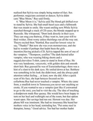 realized that Sylvia was simply being matter-of-fact. Sex
performer, magicians assistant or dancer, Sylvia didnt
care."Blue Moon," Rue said firmly.
   4. "Blue Moon it is," Sylvia said.The blond girl drifted over
to stand by Sylvia. She had small hazel eyes and a fullmouth
that was meant to smile. She wasnt smiling now.While Sylvia
searched through a stack of CD cases, the blonde stepped up to
Ruesside. She whispered, "Dont look directly in their eyes.
They can snag you thatway, if they want to, turn your will to
their wishes. Dont worry unless theirfangs run all the way out.
Theyre excited then."Startled, Rue used her lowest voice to
say, "Thanks!" But now she was even morenervous, and she
had to wonder if perhaps that hadnt been the girls
intention.Having picked a CD, Sylvia tapped the arm of one of
the vampires. "Thompson, youfirst."The dark-haired taller
vampire, who was wearing biking shorts and a
ragged,sleeveless T-shirt, came to stand in front of Rue. He
was very handsome, veryexotic, with golden skin and smooth
short hair. Rue guessed he was of Eurasianheritage; there was a
hint of a slant to his dark eyes. He smiled down at her. Butthere
was something in his look she didnt trust, and she always paid
attention tothat feeling… at least, now she did. After a quick
scan of his face, she kept hereyes focused on his
collarbone.Rue had never touched a vampire. Where she came
from, a smallish town in Tennessee,you never saw anything so
exotic. If you wanted to see a vampire (just like if youwanted
to go to the zoo), you had to visit the city. The idea of touching
a deadperson made Rue queasy. She would have been happy to
turn on her heel and walkright out of the room, but that option
wasnt open. Her savings had run out. Herrent was due. Her
phone bill was imminent. She had no insurance.She heard her
mothers voice in her head, reminding her, "Put some steel in
thatspine, honey." Good advice. Too bad her mother hadnt
 
