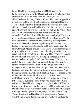 bastard had his arm wrapped around Hallies neck. But
hedropped her and went for David real fast, with a knife.""Out
on the street, or in the bar?""Behind the bar, in the
alley.""Wheres the body?"Rue stiffened. Her hands slipped for
a moment, and the bleeding began again. Shepressed harder.
    36. "I took him over the rooftops and deposited him in an
alley three blocks away.David didnt bite him. He just hit him—
once."Rue knew no one was thinking of calling the police. And
she was all too aware thatjustice wasnt likely to be
attainable."Hell heal faste rif he has real blood, right?" she said
over her shoulder. Shehesitated. "Shall I give him some?" She
tried to keep her voice even. She hadhardly exchanged ten
words with David, who was very brawny and very tall. He
hadlong, rippling black hair and a gold hoop in one ear. She
knew, through Megan andJulie, that David was often booked to
strip at bridal showers, as well asperforming with Hallie in
private clubs. In her other life, Rue would have walked ablock
to avoid David. Now she was pulling up the sleeve of her
sweater to bare herwrist."No," said Sean very definitely. He
pulled the sleeve right back down, and shestared at him, her
mouth compressed with irritation. She might have felt a
smidgenof relief, but Sean had no right to dictate to her.Hallie
had emerged from the bathroom, looking much fresher. "Let
Sean give blood,Rue," she said, reading Rues face correctly. "It
wont make him weak, like itwould you. If Sean wont, I
will."David, whod been following the conversation at least a
little, said, "No, Hallie.I have bitten you already three times
this week." David had a heavy accent, perhapsIsraeli.Without
further ado, Sean knelt by the bed and held his wrist in front of
David.David took Seans arm in both his hands and bit. A slight
flexing of Seans lipswas the only sign that hed felt the fangs.
They all watched as Davids mouth movedagainst Seans
wrist."Sean, what a dark horse you are, me boyo, visiting the
 