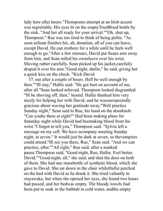 lady here after hours."Thompsons attempt at an Irish accent
was regrettable. His eyes lit on the emptyTrueBlood bottle by
the sink. "And her all ready for your arrival.""Oh, shut up,
Thompson." Rue was too tired to think of being polite. "As
soon asSean finishes his, ah, donation, all of you can leave,
except David. He can resthere for a while until he feels well
enough to go."After a few minutes, David put Seans arm away
from him, and Sean rolled his ownsleeve over his wrist.
Moving rather carefully, Sean picked up his jacket,carefully
draped it over his arm."Good night, darlin," he said, giving her
a quick kiss on the cheek. "Kick David
   37. out after a couple of hours. Hell be well enough by
then.""Ill stay," Hallie said. "He got hurt on account of me,
after all."Sean looked relieved. Thompson looked disgruntled.
"Ill be shoving off, then," hesaid. Hallie thanked him very
nicely for helping her with David, and he wasunexpectedly
gracious about waving her gratitude away."Well practice
Sunday night," Sean said to Rue, his hand on the doorknob.
"Can yoube there at eight?" Hed been making plans for
Saturday night while David had beentaking blood from his
wrist."I forgot to tell you," Thompson said. "Sylvia left a
message on my cell. We have acompany meeting Sunday
night, at seven." It would just be dark at seven, so thevampires
could attend."Ill see you there, Rue," Sean said. "And we can
practice, after.""All right," Rue said, after a marked
pause.Thompson said, "Good night, Rue, Hallie. Feel better,
David.""Good night, all," she said, and shut the door on both
of them. She had one morebottle of synthetic blood, which she
gave to David. She sat down in the chair whileHallie perched
on the bed with David as he drank it. She tried valiantly to
stayawake, but when she opened her eyes, she found two hours
had passed, and her bedwas empty. The bloody towels had
been put to soak in the bathtub in cold water, andthe empty
 