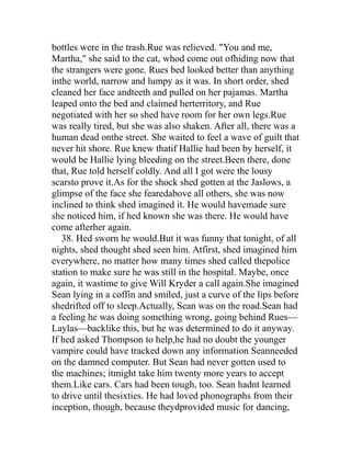 bottles were in the trash.Rue was relieved. "You and me,
Martha," she said to the cat, whod come out ofhiding now that
the strangers were gone. Rues bed looked better than anything
inthe world, narrow and lumpy as it was. In short order, shed
cleaned her face andteeth and pulled on her pajamas. Martha
leaped onto the bed and claimed herterritory, and Rue
negotiated with her so shed have room for her own legs.Rue
was really tired, but she was also shaken. After all, there was a
human dead onthe street. She waited to feel a wave of guilt that
never hit shore. Rue knew thatif Hallie had been by herself, it
would be Hallie lying bleeding on the street.Been there, done
that, Rue told herself coldly. And all I got were the lousy
scarsto prove it.As for the shock shed gotten at the Jaslows, a
glimpse of the face she fearedabove all others, she was now
inclined to think shed imagined it. He would havemade sure
she noticed him, if hed known she was there. He would have
come afterher again.
   38. Hed sworn he would.But it was funny that tonight, of all
nights, shed thought shed seen him. Atfirst, shed imagined him
everywhere, no matter how many times shed called thepolice
station to make sure he was still in the hospital. Maybe, once
again, it wastime to give Will Kryder a call again.She imagined
Sean lying in a coffin and smiled, just a curve of the lips before
shedrifted off to sleep.Actually, Sean was on the road.Sean had
a feeling he was doing something wrong, going behind Rues—
Laylas—backlike this, but he was determined to do it anyway.
If hed asked Thompson to help,he had no doubt the younger
vampire could have tracked down any information Seanneeded
on the damned computer. But Sean had never gotten used to
the machines; itmight take him twenty more years to accept
them.Like cars. Cars had been tough, too. Sean hadnt learned
to drive until thesixties. He had loved phonographs from their
inception, though, because theydprovided music for dancing,
 