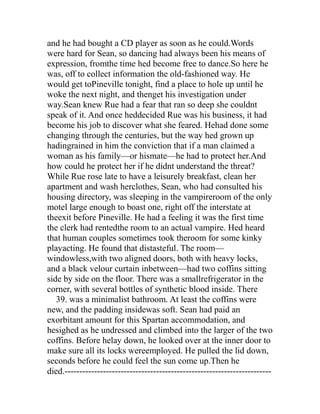 and he had bought a CD player as soon as he could.Words
were hard for Sean, so dancing had always been his means of
expression, fromthe time hed become free to dance.So here he
was, off to collect information the old-fashioned way. He
would get toPineville tonight, find a place to hole up until he
woke the next night, and thenget his investigation under
way.Sean knew Rue had a fear that ran so deep she couldnt
speak of it. And once heddecided Rue was his business, it had
become his job to discover what she feared. Hehad done some
changing through the centuries, but the way hed grown up
hadingrained in him the conviction that if a man claimed a
woman as his family—or hismate—he had to protect her.And
how could he protect her if he didnt understand the threat?
While Rue rose late to have a leisurely breakfast, clean her
apartment and wash herclothes, Sean, who had consulted his
housing directory, was sleeping in the vampireroom of the only
motel large enough to boast one, right off the interstate at
theexit before Pineville. He had a feeling it was the first time
the clerk had rentedthe room to an actual vampire. Hed heard
that human couples sometimes took theroom for some kinky
playacting. He found that distasteful. The room—
windowless,with two aligned doors, both with heavy locks,
and a black velour curtain inbetween—had two coffins sitting
side by side on the floor. There was a smallrefrigerator in the
corner, with several bottles of synthetic blood inside. There
   39. was a minimalist bathroom. At least the coffins were
new, and the padding insidewas soft. Sean had paid an
exorbitant amount for this Spartan accommodation, and
hesighed as he undressed and climbed into the larger of the two
coffins. Before helay down, he looked over at the inner door to
make sure all its locks wereemployed. He pulled the lid down,
seconds before he could feel the sun come up.Then he
died.----------------------------------------------------------------------
 
