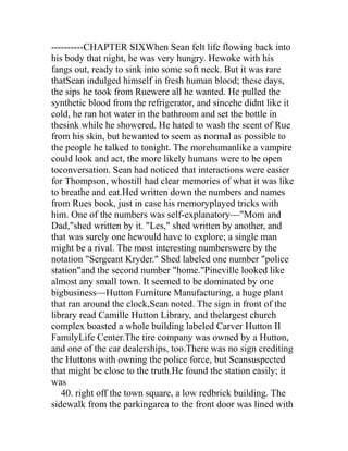 ----------CHAPTER SIXWhen Sean felt life flowing back into
his body that night, he was very hungry. Hewoke with his
fangs out, ready to sink into some soft neck. But it was rare
thatSean indulged himself in fresh human blood; these days,
the sips he took from Ruewere all he wanted. He pulled the
synthetic blood from the refrigerator, and sincehe didnt like it
cold, he ran hot water in the bathroom and set the bottle in
thesink while he showered. He hated to wash the scent of Rue
from his skin, but hewanted to seem as normal as possible to
the people he talked to tonight. The morehumanlike a vampire
could look and act, the more likely humans were to be open
toconversation. Sean had noticed that interactions were easier
for Thompson, whostill had clear memories of what it was like
to breathe and eat.Hed written down the numbers and names
from Rues book, just in case his memoryplayed tricks with
him. One of the numbers was self-explanatory—"Mom and
Dad,"shed written by it. "Les," shed written by another, and
that was surely one hewould have to explore; a single man
might be a rival. The most interesting numberswere by the
notation "Sergeant Kryder." Shed labeled one number "police
station"and the second number "home."Pineville looked like
almost any small town. It seemed to be dominated by one
bigbusiness—Hutton Furniture Manufacturing, a huge plant
that ran around the clock,Sean noted. The sign in front of the
library read Camille Hutton Library, and thelargest church
complex boasted a whole building labeled Carver Hutton II
FamilyLife Center.The tire company was owned by a Hutton,
and one of the car dealerships, too.There was no sign crediting
the Huttons with owning the police force, but Seansuspected
that might be close to the truth.He found the station easily; it
was
   40. right off the town square, a low redbrick building. The
sidewalk from the parkingarea to the front door was lined with
 