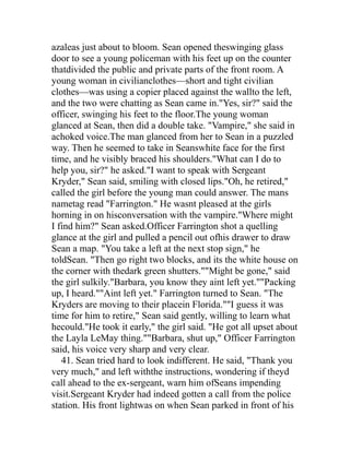 azaleas just about to bloom. Sean opened theswinging glass
door to see a young policeman with his feet up on the counter
thatdivided the public and private parts of the front room. A
young woman in civilianclothes—short and tight civilian
clothes—was using a copier placed against the wallto the left,
and the two were chatting as Sean came in."Yes, sir?" said the
officer, swinging his feet to the floor.The young woman
glanced at Sean, then did a double take. "Vampire," she said in
achoked voice.The man glanced from her to Sean in a puzzled
way. Then he seemed to take in Seanswhite face for the first
time, and he visibly braced his shoulders."What can I do to
help you, sir?" he asked."I want to speak with Sergeant
Kryder," Sean said, smiling with closed lips."Oh, he retired,"
called the girl before the young man could answer. The mans
nametag read "Farrington." He wasnt pleased at the girls
horning in on hisconversation with the vampire."Where might
I find him?" Sean asked.Officer Farrington shot a quelling
glance at the girl and pulled a pencil out ofhis drawer to draw
Sean a map. "You take a left at the next stop sign," he
toldSean. "Then go right two blocks, and its the white house on
the corner with thedark green shutters.""Might be gone," said
the girl sulkily."Barbara, you know they aint left yet.""Packing
up, I heard.""Aint left yet." Farrington turned to Sean. "The
Kryders are moving to their placein Florida.""I guess it was
time for him to retire," Sean said gently, willing to learn what
hecould."He took it early," the girl said. "He got all upset about
the Layla LeMay thing.""Barbara, shut up," Officer Farrington
said, his voice very sharp and very clear.
   41. Sean tried hard to look indifferent. He said, "Thank you
very much," and left withthe instructions, wondering if theyd
call ahead to the ex-sergeant, warn him ofSeans impending
visit.Sergeant Kryder had indeed gotten a call from the police
station. His front lightwas on when Sean parked in front of his
 