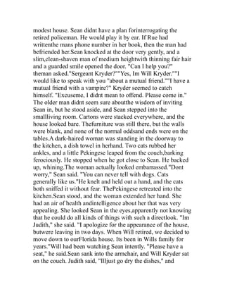 modest house. Sean didnt have a plan forinterrogating the
retired policeman. He would play it by ear. If Rue had
writtenthe mans phone number in her book, then the man had
befriended her.Sean knocked at the door very gently, and a
slim,clean-shaven man of medium heightwith thinning fair hair
and a guarded smile opened the door. "Can I help you?"
theman asked."Sergeant Kryder?""Yes, Im Will Kryder.""I
would like to speak with you "about a mutual friend.""I have a
mutual friend with a vampire?" Kryder seemed to catch
himself. "Excuseme, I didnt mean to offend. Please come in."
The older man didnt seem sure aboutthe wisdom of inviting
Sean in, but he stood aside, and Sean stepped into the
smallliving room. Cartons were stacked everywhere, and the
house looked bare. Thefurniture was still there, but the walls
were blank, and none of the normal oddsand ends were on the
tables.A dark-haired woman was standing in the doorway to
the kitchen, a dish towel in herhand. Two cats rubbed her
ankles, and a little Pekingese leaped from the couch,barking
ferociously. He stopped when he got close to Sean. He backed
up, whining.The woman actually looked embarrassed."Dont
worry," Sean said. "You can never tell with dogs. Cats
generally like us."He knelt and held out a hand, and the cats
both sniffed it without fear. ThePekingese retreated into the
kitchen.Sean stood, and the woman extended her hand. She
had an air of health andintelligence about her that was very
appealing. She looked Sean in the eyes,apparently not knowing
that he could do all kinds of things with such a directlook. "Im
Judith," she said. "I apologize for the appearance of the house,
butwere leaving in two days. When Will retired, we decided to
move down to ourFlorida house. Its been in Wills family for
years."Will had been watching Sean intently. "Please have a
seat," he said.Sean sank into the armchair, and Will Kryder sat
on the couch. Judith said, "Illjust go dry the dishes," and
 