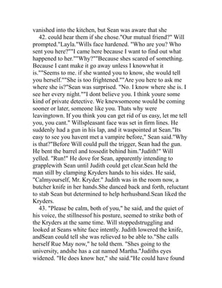 vanished into the kitchen, but Sean was aware that she
   42. could hear them if she chose."Our mutual friend?" Will
prompted."Layla."Wills face hardened. "Who are you? Who
sent you here?""I came here because I want to find out what
happened to her.""Why?""Because shes scared of something.
Because I cant make it go away unless I knowwhat it
is.""Seems to me. if she wanted you to know, she would tell
you herself.""She is too frightened.""Are you here to ask me
where she is?"Sean was surprised. "No. I know where she is. I
see her every night.""I dont believe you. I think youre some
kind of private detective. We knewsomeone would be coming
sooner or later, someone like you. Thats why were
leavingtown. If you think you can get rid of us easy, let me tell
you, you cant." Willspleasant face was set in firm lines. He
suddenly had a gun in his lap, and it waspointed at Sean."Its
easy to see you havent met a vampire before," Sean said."Why
is that?"Before Will could pull the trigger, Sean had the gun.
He bent the barrel and tossedit behind him."Judith!" Will
yelled. "Run!" He dove for Sean, apparently intending to
grapplewith Sean until Judith could get clear.Sean held the
man still by clamping Kryders hands to his sides. He said,
"Calmyourself, Mr. Kryder." Judith was in the room now, a
butcher knife in her hands.She danced back and forth, reluctant
to stab Sean but determined to help herhusband.Sean liked the
Kryders.
   43. "Please be calm, both of you," he said, and the quiet of
his voice, the stillnessof his posture, seemed to strike both of
the Kryders at the same time. Will stoppedstruggling and
looked at Seans white face intently. Judith lowered the knife,
andSean could tell she was relieved to be able to."She calls
herself Rue May now," he told them. "Shes going to the
university, andshe has a cat named Martha."Judiths eyes
widened. "He does know her," she said."He could have found
 